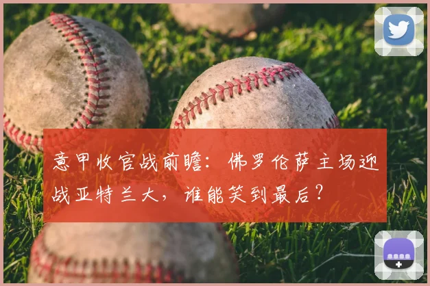 意甲收官战前瞻:佛罗伦萨主场迎战亚特兰大,谁能笑到最后?