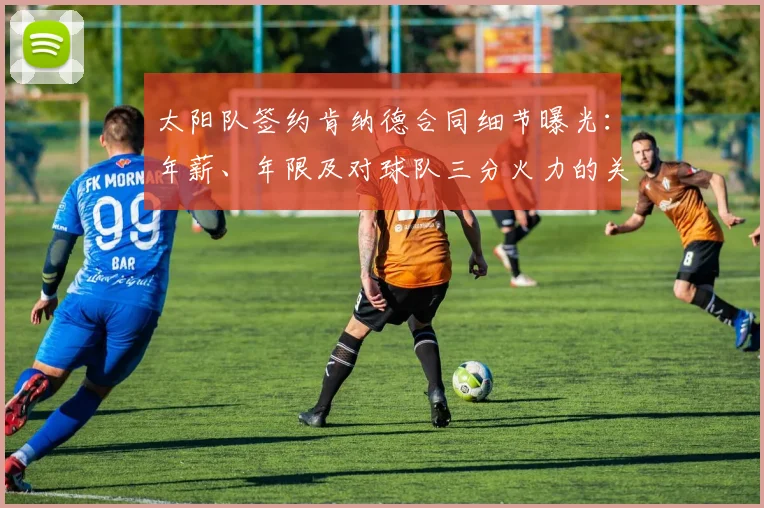 太阳队签约肯纳德合同细节曝光：年薪、年限及对球队三分火力的关键补强分析