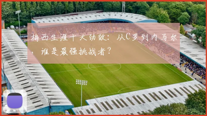 梅西生涯十大劲敌：从C罗到内马尔，谁是最强挑战者？