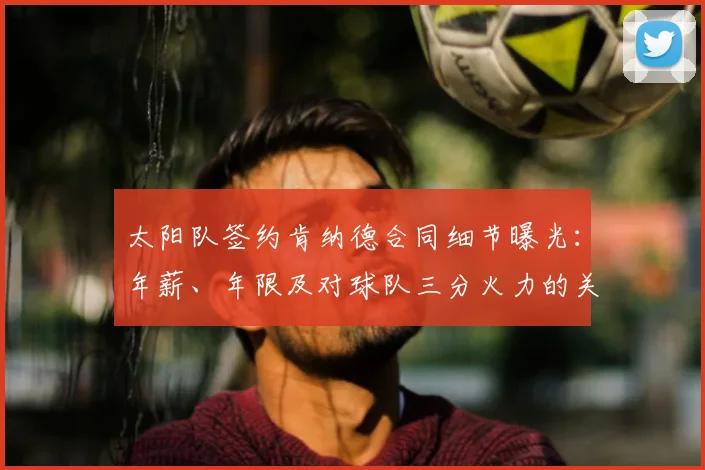 太阳队签约肯纳德合同细节曝光：年薪、年限及对球队三分火力的关键补强分析