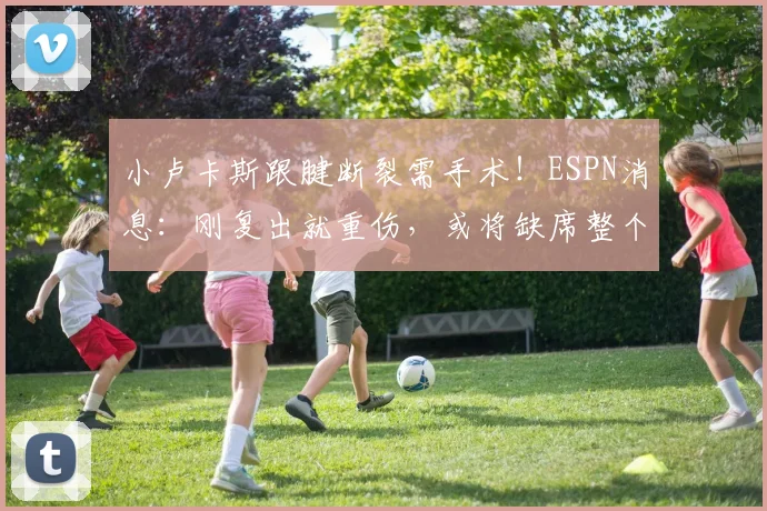小卢卡斯跟腱断裂需手术！ESPN消息：刚复出就重伤，或将缺席整个赛季