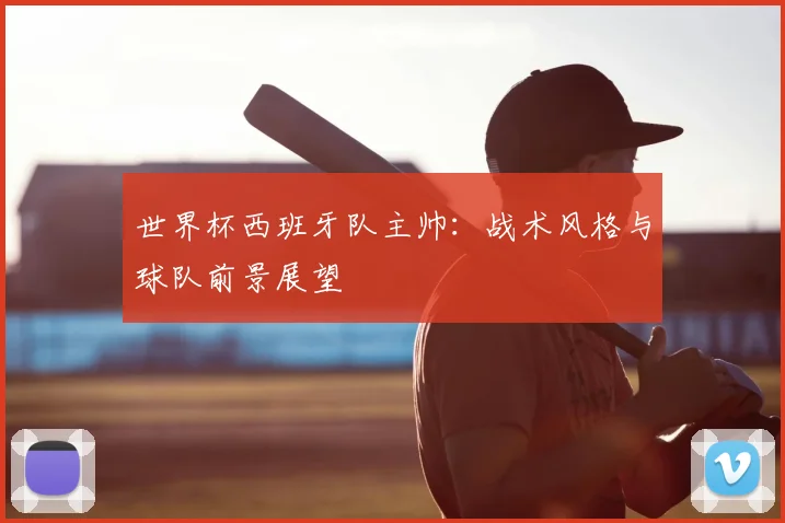 世界杯西班牙队主帅：战术风格与球队前景展望