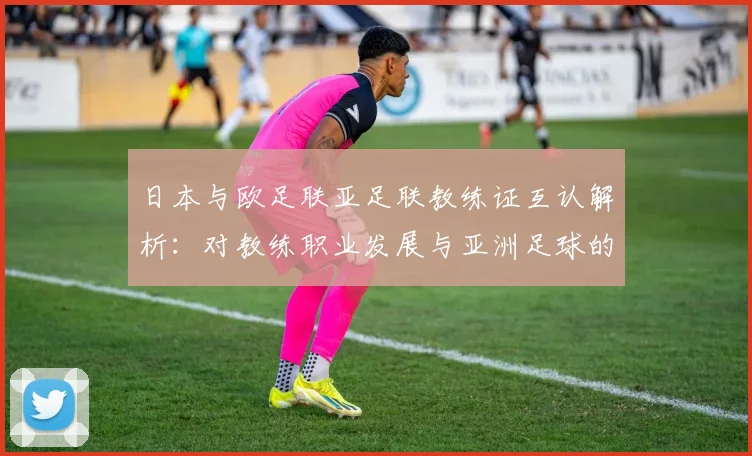 日本与欧足联亚足联教练证互认解析：对教练职业发展与亚洲足球的影响