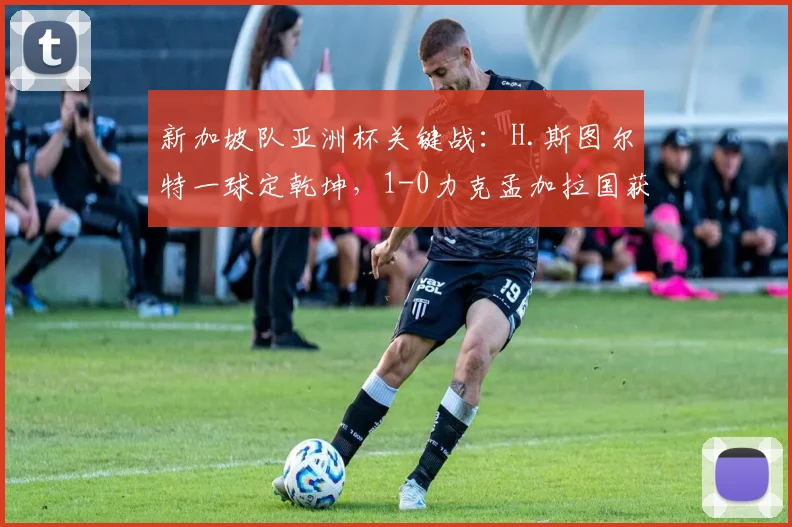 新加坡队亚洲杯关键战：H.斯图尔特一球定乾坤，1-0力克孟加拉国获首胜