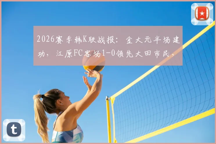 2026赛季韩K联战报:金大元半场建功,江原FC客场1-0领先大田市民,附最新积分榜分析